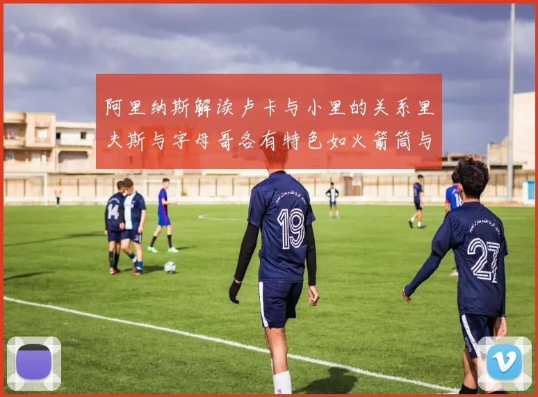 阿里纳斯解读卢卡与小里的关系里夫斯与字母哥各有特色如火箭筒与手枪