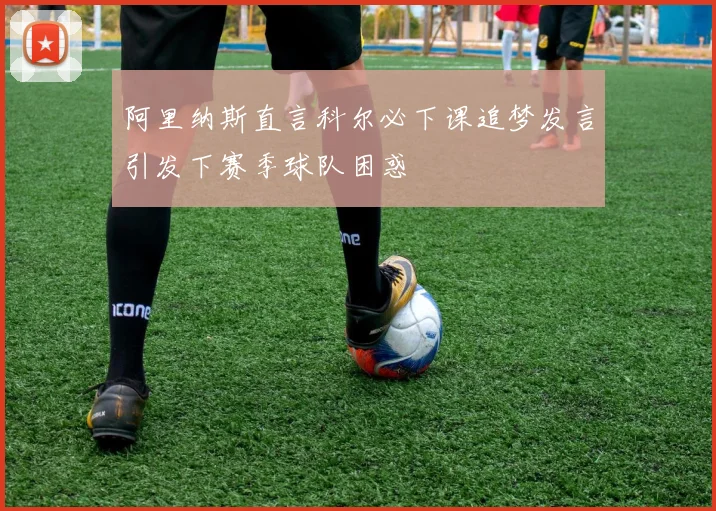 阿里纳斯直言科尔必下课追梦发言引发下赛季球队困惑