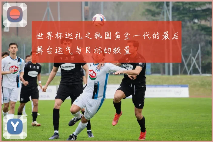 世界杯巡礼之韩国黄金一代的最后舞台运气与目标的较量