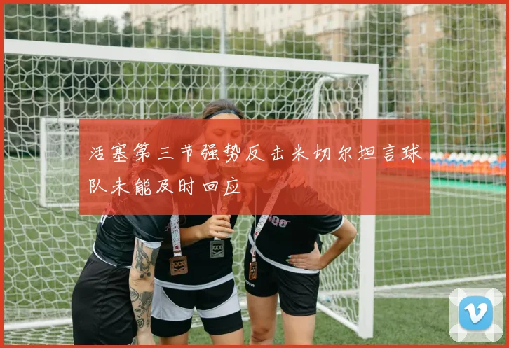 活塞第三节强势反击米切尔坦言球队未能及时回应