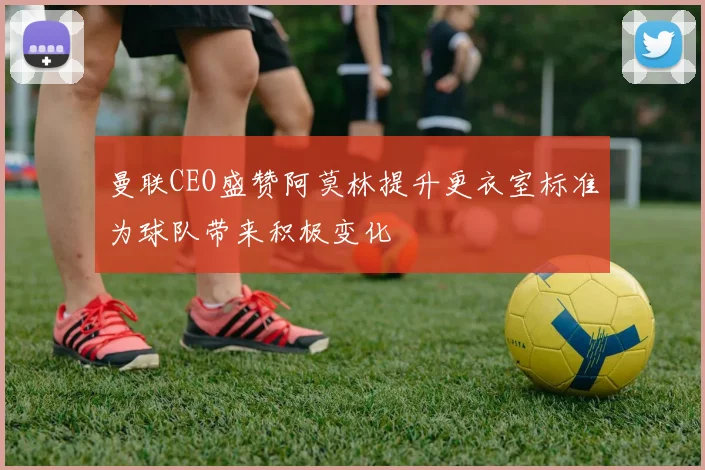 曼联CEO盛赞阿莫林提升更衣室标准为球队带来积极变化