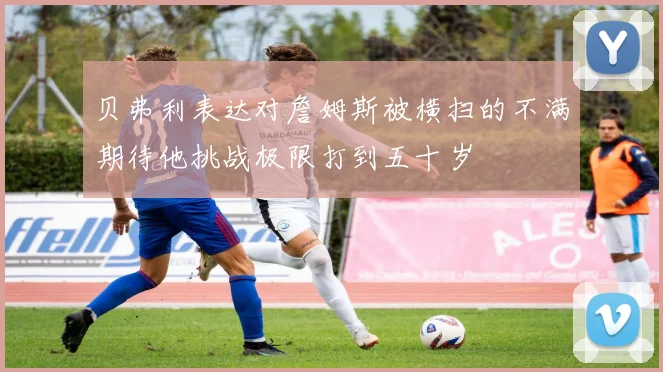 贝弗利表达对詹姆斯被横扫的不满期待他挑战极限打到五十岁