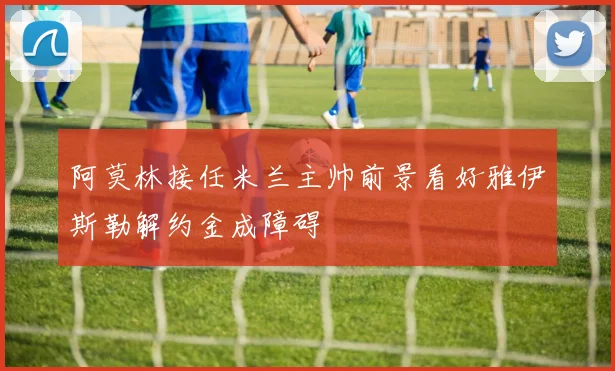 阿莫林接任米兰主帅前景看好雅伊斯勒解约金成障碍