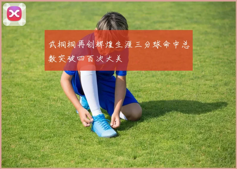武桐桐再创辉煌生涯三分球命中总数突破四百次大关