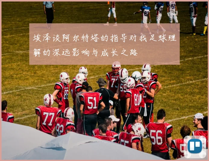 埃泽谈阿尔特塔的指导对我足球理解的深远影响与成长之路