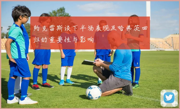 约克雷斯谈下半场表现及哈弗茨回归的重要性与影响