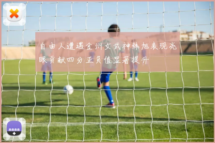 自由人遭遇金州女武神韩旭表现亮眼贡献四分正负值显著提升