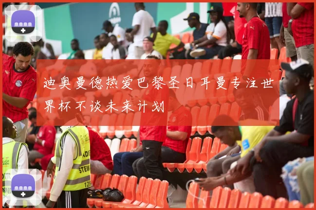 迪奥曼德热爱巴黎圣日耳曼专注世界杯不谈未来计划