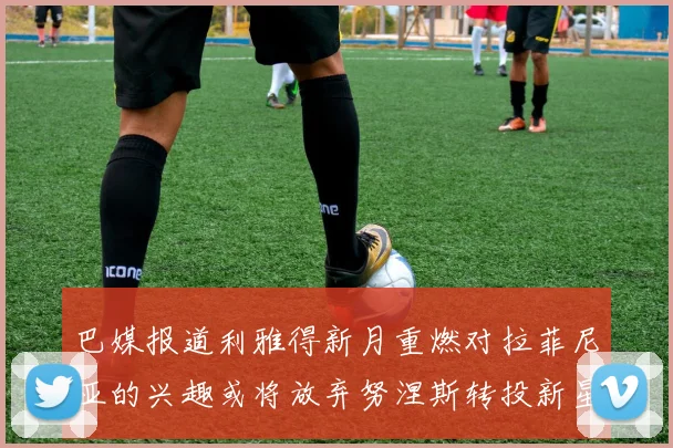 巴媒报道利雅得新月重燃对拉菲尼亚的兴趣或将放弃努涅斯转投新星